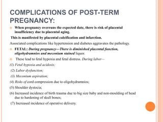 COMPLICATIONS OF POST-TERM
PREGNANCY:
 When pregnancy overruns the expected date, there is risk of placental
insufficiency due to placental aging.
This is manifested by placental calcification and infarction.
Associated complications like hypertension and diabetes aggravates the pathology.
 FETAL: During pregnancy—There is diminished placental function,
oligohydramnios and meconium stained liquor.
 These lead to fetal hypoxia and fetal distress. During labor—
(1) Fetal hypoxia and acidosis;
(2) Labor dysfunction;
(3) Meconium aspiration;
(4) Risks of cord compression due to oligohydramnios;
(5) Shoulder dystocia;
(6) Increased incidence of birth trauma due to big size baby and non-moulding of head
due to hardening of skull bones;
(7) Increased incidence of operative delivery.
 