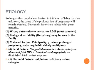 ETIOLOGY:
So long as the complex mechanism in initiation of labor remains
unknown, the cause of the prolongation of pregnancy will
remain obscure. But certain factors are related with post-
maturity.
(1) Wrong dates—due to inaccurate LMP (most common)
(2) Biological variability (Hereditary) may be seen in the
family
(3) Maternal factors: Primiparity, previous prolonged
pregnancy, sedentary habit, elderly multiparae
 (4) Fetal factors: Congenital anomalies: Anencephaly →
abnormal fetal HPA axis and adrenal hypoplasia →
diminished fetal cortisol response
 (5) Placental factors: Sulphatase deficiency → low
estrogen.
 