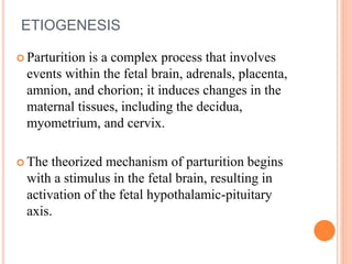 ETIOGENESIS
 Parturition is a complex process that involves
events within the fetal brain, adrenals, placenta,
amnion, and chorion; it induces changes in the
maternal tissues, including the decidua,
myometrium, and cervix.
 The theorized mechanism of parturition begins
with a stimulus in the fetal brain, resulting in
activation of the fetal hypothalamic-pituitary
axis.
 