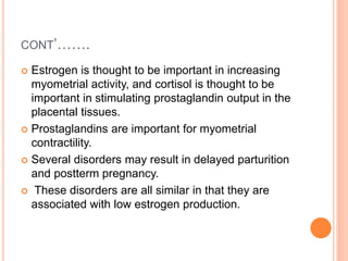CONT’…….
 Estrogen is thought to be important in increasing
myometrial activity, and cortisol is thought to be
important in stimulating prostaglandin output in the
placental tissues.
 Prostaglandins are important for myometrial
contractility.
 Several disorders may result in delayed parturition
and postterm pregnancy.
 These disorders are all similar in that they are
associated with low estrogen production.
 