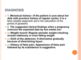 DIAGNOSIS
 1. Menstrual history—If the patient is sure about her
date with previous history of regular cycles, it is a
fairly reliable diagnostic aid in the calculation of the
period of gestation.
 2. The suggested clinical findings when a pregnancy
overruns the expected date by two weeks are:
 — Weight record: Regular periodic weight checking
reveals stationary or even falling weight.
 — Girth of the abdomen: It diminishes gradually
because of diminishing liquor .
 — History of false pain: Appearance of false pain
followed by its subsidence is suggestive.
 