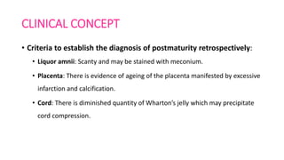 CLINICAL CONCEPT
• Criteria to establish the diagnosis of postmaturity retrospectively:
• Liquor amnii: Scanty and may be stained with meconium.
• Placenta: There is evidence of ageing of the placenta manifested by excessive
infarction and calcification.
• Cord: There is diminished quantity of Wharton’s jelly which may precipitate
cord compression.
 