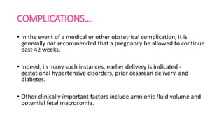COMPLICATIONS…
• In the event of a medical or other obstetrical complication, it is
generally not recommended that a pregnancy be allowed to continue
past 42 weeks.
• Indeed, in many such instances, earlier delivery is indicated -
gestational hypertensive disorders, prior cesarean delivery, and
diabetes.
• Other clinically important factors include amnionic fluid volume and
potential fetal macrosomia.
 