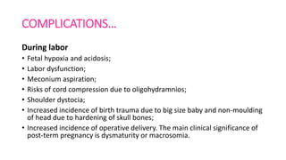 COMPLICATIONS…
During labor
• Fetal hypoxia and acidosis;
• Labor dysfunction;
• Meconium aspiration;
• Risks of cord compression due to oligohydramnios;
• Shoulder dystocia;
• Increased incidence of birth trauma due to big size baby and non-moulding
of head due to hardening of skull bones;
• Increased incidence of operative delivery. The main clinical significance of
post-term pregnancy is dysmaturity or macrosomia.
 