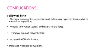 COMPLICATIONS…
Following birth
• Chemical pneumonitis, atelectasis and pulmonary hypertension are due to
meconium aspiration;
• Hypoxia (low Apgar scores) and respiratory failure;
• Hypoglycemia and polycythemia;
• Increased NICU admissions.
• Increased Neonatal convulsions.
 
