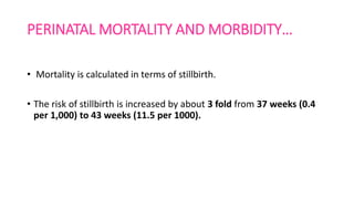 PERINATAL MORTALITY AND MORBIDITY…
• Mortality is calculated in terms of stillbirth.
• The risk of stillbirth is increased by about 3 fold from 37 weeks (0.4
per 1,000) to 43 weeks (11.5 per 1000).
 