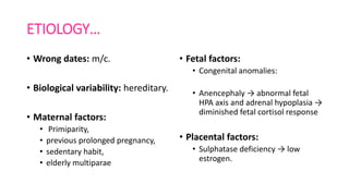 ETIOLOGY…
• Wrong dates: m/c.
• Biological variability: hereditary.
• Maternal factors:
• Primiparity,
• previous prolonged pregnancy,
• sedentary habit,
• elderly multiparae
• Fetal factors:
• Congenital anomalies:
• Anencephaly → abnormal fetal
HPA axis and adrenal hypoplasia →
diminished fetal cortisol response
• Placental factors:
• Sulphatase deficiency → low
estrogen.
 