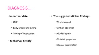DIAGNOSIS…
• Important date:
• LMP
• Early ultrasound dating
• Timing of intercourse.
• Menstrual history
• The suggested clinical findings:
• Weight record
• Girth of abdomen
• H/O false pain
• Obstetric palpation
• Internal examination
 