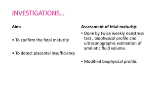 INVESTIGATIONS…
Aim:
• To confirm the fetal maturity
• To detect placental insufficiency
Assessment of fetal maturity:
• Done by twice weekly nonstress
test , biophysical profile and
ultrasonographic estimation of
amniotic fluid volume.
• Modified biophysical profile.
 