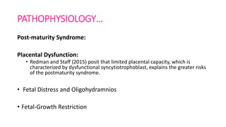 PATHOPHYSIOLOGY…
Post-maturity Syndrome:
Placental Dysfunction:
• Redman and Staff (2015) posit that limited placental capacity, which is
characterized by dysfunctional syncytiotrophoblast, explains the greater risks
of the postmaturity syndrome.
• Fetal Distress and Oligohydramnios
• Fetal-Growth Restriction
 