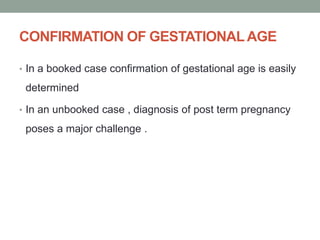 CONFIRMATION OF GESTATIONALAGE
• In a booked case confirmation of gestational age is easily
determined
• In an unbooked case , diagnosis of post term pregnancy
poses a major challenge .
 