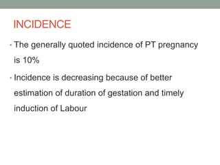 INCIDENCE
• The generally quoted incidence of PT pregnancy
is 10%
• Incidence is decreasing because of better
estimation of duration of gestation and timely
induction of Labour
 