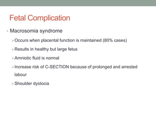 Fetal Complication
• Macrosomia syndrome
Occurs when placental function is maintained (80% cases)
Results in healthy but large fetus
Amniotic fluid is normal
Increase risk of C-SECTION because of prolonged and arrested
labour
Shoulder dystocia
 