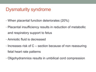 Dysmaturity syndrome
• When placental function deteriorates (20%)
• Placental insufficiency results in reduction of metabollic
and respiratory support to fetus
• Amniotic fluid is decreased
• Increases risk of C – section because of non reassuring
fetal heart rate patterns
• Oligohydramnios results in umbilical cord compression
 