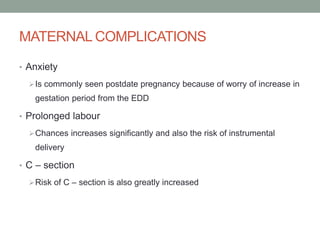 MATERNAL COMPLICATIONS
• Anxiety
Is commonly seen postdate pregnancy because of worry of increase in
gestation period from the EDD
• Prolonged labour
Chances increases significantly and also the risk of instrumental
delivery
• C – section
Risk of C – section is also greatly increased
 