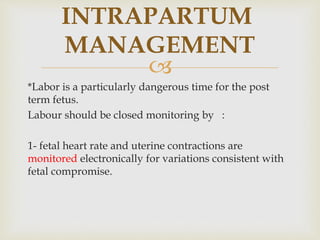 
INTRAPARTUM
MANAGEMENT
*Labor is a particularly dangerous time for the post
term fetus.
Labour should be closed monitoring by :
1- fetal heart rate and uterine contractions are
monitored electronically for variations consistent with
fetal compromise.
 