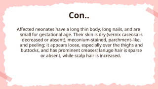 Affected neonates have a long thin body, long nails, and are
small for gestational age. Their skin is dry (vernix caseosa is
decreased or absent), meconium-stained, parchment-like,
and peeling; it appears loose, especially over the thighs and
buttocks, and has prominent creases; lanugo hair is sparse
or absent, while scalp hair is increased.
Con..
 