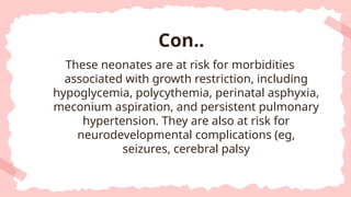 These neonates are at risk for morbidities
associated with growth restriction, including
hypoglycemia, polycythemia, perinatal asphyxia,
meconium aspiration, and persistent pulmonary
hypertension. They are also at risk for
neurodevelopmental complications (eg,
seizures, cerebral palsy
Con..
 