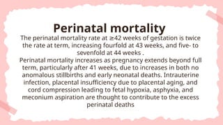 The perinatal mortality rate at 42 weeks of gestation is twice
≥
the rate at term, increasing fourfold at 43 weeks, and five- to
sevenfold at 44 weeks .
Perinatal mortality increases as pregnancy extends beyond full
term, particularly after 41 weeks, due to increases in both no
anomalous stillbirths and early neonatal deaths. Intrauterine
infection, placental insufficiency due to placental aging, and
cord compression leading to fetal hypoxia, asphyxia, and
meconium aspiration are thought to contribute to the excess
perinatal deaths
Perinatal mortality
 