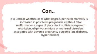 It is unclear whether, or to what degree, perinatal mortality is
increased in post term pregnancies without fetal
malformations, signs of placental insufficiency (growth
restriction, oligohydramnios), or maternal disorders
associated with adverse pregnancy outcome (eg, diabetes,
hypertension) .
Con..
 