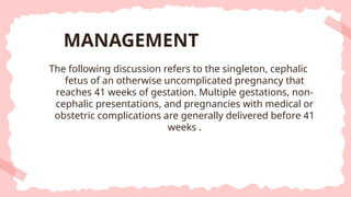 The following discussion refers to the singleton, cephalic
fetus of an otherwise uncomplicated pregnancy that
reaches 41 weeks of gestation. Multiple gestations, non-
cephalic presentations, and pregnancies with medical or
obstetric complications are generally delivered before 41
weeks .
MANAGEMENT
 