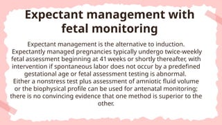 Expectant management is the alternative to induction.
Expectantly managed pregnancies typically undergo twice-weekly
fetal assessment beginning at 41 weeks or shortly thereafter, with
intervention if spontaneous labor does not occur by a predefined
gestational age or fetal assessment testing is abnormal.
Either a nonstress test plus assessment of amniotic fluid volume
or the biophysical profile can be used for antenatal monitoring;
there is no convincing evidence that one method is superior to the
other.
Expectant management with
fetal monitoring
 