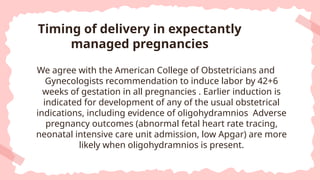 We agree with the American College of Obstetricians and
Gynecologists recommendation to induce labor by 42+6
weeks of gestation in all pregnancies . Earlier induction is
indicated for development of any of the usual obstetrical
indications, including evidence of oligohydramnios Adverse
pregnancy outcomes (abnormal fetal heart rate tracing,
neonatal intensive care unit admission, low Apgar) are more
likely when oligohydramnios is present.
Timing of delivery in expectantly
managed pregnancies
 