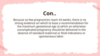 Because so few pregnancies reach 43 weeks, there is no
strong evidence on which to base a recommendation for
the maximum gestational age at which an otherwise
uncomplicated pregnancy should be delivered in the
absence of standard maternal or fetal indications or
spontaneous labor.
Con..
 