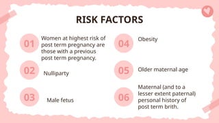 Women at highest risk of
post term pregnancy are
those with a previous
post term pregnancy.
04
RISK FACTORS
06
01
03
Obesity
Maternal (and to a
lesser extent paternal)
personal history of
post term brith.
02 Nulliparty 05 Older maternal age
Male fetus
 