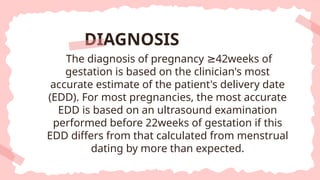 The diagnosis of pregnancy 42weeks of
≥
gestation is based on the clinician's most
accurate estimate of the patient's delivery date
(EDD). For most pregnancies, the most accurate
EDD is based on an ultrasound examination
performed before 22weeks of gestation if this
EDD differs from that calculated from menstrual
dating by more than expected.
DIAGNOSIS
 