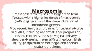 Most post term fetuses are larger than term
fetuses, with a higher incidence of macrosomia
( 4500 g) because of the longer duration of
≥
intrauterine growth.
Macrosomia increases the risks for several adverse
sequelae, including abnormal labor progression,
cesarean delivery, assisted vaginal delivery,
shoulder dystocia, maternal/fetal/newborn birth
injury, postpartum hemorrhage, and neonatal
metabolic problems.
Macrosomia
 