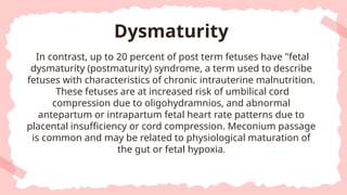 In contrast, up to 20 percent of post term fetuses have "fetal
dysmaturity (postmaturity) syndrome, a term used to describe
fetuses with characteristics of chronic intrauterine malnutrition.
These fetuses are at increased risk of umbilical cord
compression due to oligohydramnios, and abnormal
antepartum or intrapartum fetal heart rate patterns due to
placental insufficiency or cord compression. Meconium passage
is common and may be related to physiological maturation of
the gut or fetal hypoxia.
Dysmaturity
 