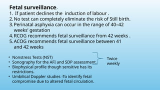 Fetal surveillance:-
1. If patient declines the induction of labour .
2.No test can completely eliminate the risk of Still birth.
3.Perinatal asphyxia can occur in the range of 40–42
weeks’ gestation
4.RCOG recommends fetal surveillance from 42 weeks .
5.ACOG recommends fetal surveillance between 41
and 42 weeks
• Nonstress Tests (NST)
• Sonography for the AFI and SDP assessment.
• Biophysical profile though sensitive has its
restrictions.
• Umbilical Doppler studies -To identify fetal
compromise due to altered fetal circulation.
Twice
weekly
 