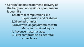 • Certain factors recommend delivery of
the baby and not wait for spontaneous
labour like
1.Maternal complications like
Hypertension and Diabetes.
2.Oligohydromnios.
3.IUGR with Oligohydramnios with
Meconium stained liquor.
4. Advance maternal age.
5. Fetal compromise as per fetal
surveillance.
 