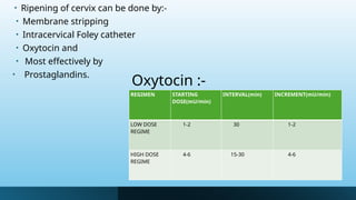 Oxytocin :-
• Ripening of cervix can be done by:-
• Membrane stripping
• Intracervical Foley catheter
• Oxytocin and
• Most effectively by
• Prostaglandins.
REGIMEN STARTING
DOSE(mU/min)
INTERVAL(min) INCREMENT(mU/min)
LOW DOSE
REGIME
1-2 30 1-2
HIGH DOSE
REGIME
4-6 15-30 4-6
 
