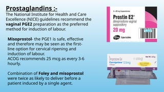 Prostaglandins :-
The National Institute for Health and Care
Excellence (NICE) guidelines recommend the
vaginal PGE2 preparation as the preferred
method for induction of labour.
Misoprostol- the PGE1 is safe, effective
and therefore may be seen as the first-
line option for cervical ripening and
induction of labour.
ACOG recommends 25 mcg as every 3-6
hourly.
Combination of Foley and misoprostol
were twice as likely to deliver before a
patient induced by a single agent.
 