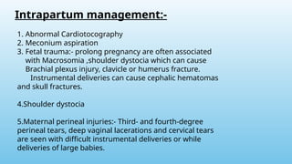 Intrapartum management:-
1. Abnormal Cardiotocography
2. Meconium aspiration
3. Fetal trauma:- prolong pregnancy are often associated
with Macrosomia ,shoulder dystocia which can cause
Brachial plexus injury, clavicle or humerus fracture.
Instrumental deliveries can cause cephalic hematomas
and skull fractures.
4.Shoulder dystocia
5.Maternal perineal injuries:- Third- and fourth-degree
perineal tears, deep vaginal lacerations and cervical tears
are seen with difficult instrumental deliveries or while
deliveries of large babies.
 
