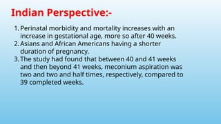 Indian Perspective:-
1.Perinatal morbidity and mortality increases with an
increase in gestational age, more so after 40 weeks.
2.Asians and African Americans having a shorter
duration of pregnancy.
3.The study had found that between 40 and 41 weeks
and then beyond 41 weeks, meconium aspiration was
two and two and half times, respectively, compared to
39 completed weeks.
 