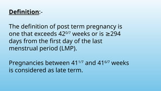 Definition:-
The definition of post term pregnancy is
one that exceeds 420/7
weeks or is 294
≥
days from the first day of the last
menstrual period (LMP).
Pregnancies between 411/7
and 416/7
weeks
is considered as late term.
 