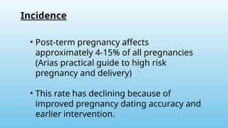 • Post-term pregnancy affects
approximately 4-15% of all pregnancies
(Arias practical guide to high risk
pregnancy and delivery)
• This rate has declining because of
improved pregnancy dating accuracy and
earlier intervention.
Incidence
 