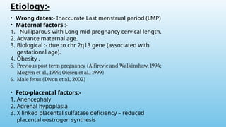 Etiology:-
• Wrong dates:- Inaccurate Last menstrual period (LMP)
• Maternal factors :-
1. Nulliparous with Long mid-pregnancy cervical length.
2. Advance maternal age.
3. Biological :- due to chr 2q13 gene (associated with
gestational age).
4. Obesity .
5. Previous post term pregnancy (Alfirevic and Walkinshaw, 1994;
Mogren et al., 1999; Olesen et al., 1999)
6. Male fetus (Divon et al., 2002)
• Feto-placental factors:-
1. Anencephaly
2. Adrenal hypoplasia
3. X linked placental sulfatase deficiency – reduced
placental oestrogen synthesis
 