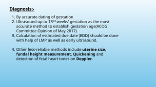 Diagnosis:-
1. By accurate dating of gestation.
2. Ultrasound up to 136/7
weeks’ gestation as the most
accurate method to establish gestation age(ACOG
Committee Opinion of May 2017)
3. Calculation of estimated due date (EDD) should be done
with help of LMP as well as early ultrasound.
4. Other less-reliable methods include uterine size,
fundal height measurement, Quickening and
detection of fetal heart tones on Doppler.
 