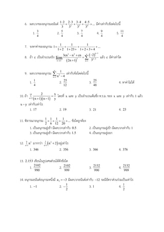 6. ผลบวกของอนุกรมอนันต์ 2 3 4
1 2 2 3 3 4 4 5
...
3 3 3 3
   
    มีค่าเท่ากับข้อต่อไปนี้
1. 3
4
2. 5
4
3. 7
4
4. 9
4
5. 11
4
7. จงหาค่าของอนุกรม 1 1 1
1 ...
1 2 1 23 1 2 3 4
   
     
8. ถ้า c เป็นจานวนจริง
 
 
n 13 2
3 n 2
n n 1
23cn n cn
32n 1
lim



 
 


 แล้ว c มีค่าเท่าใด
9. ผลบวกของอนุกรม 2
n 1
1
n 4

 
 เท่ากับข้อใดต่อไปนี้
1. 1
4
2. 25
12
3. 25
48
4. หาค่าไม่ได้
10. ถ้า
  
10
n 2
2 x
n 1 n 1 y



 
โดยที่ x และ y เป็นจานวนเต็มซึ่ง ห.ร.ม. ของ x และ y เท่ากับ 1 แล้ว
x y เท่ากับเท่าไร
1. 17 2. 19 3. 21 4. 23
11. พิจารณาอนุกรม 1 1 1 1
...
2 6 12 20
    ข้อใดถูกต้อง
1. เป็นอนุกรมลู่เข้า มีผลบวกเท่ากับ 0.5 2. เป็นอนุกรมลู่เข้า มีผลบวกเท่ากับ 1
3. เป็นอนุกรมลู่เข้า มีผลบวกเท่ากับ 1.5 4. เป็นอนุกรมลู่ออก
12. 6 3
n 1
n

มากกว่า  5 2
n 1
n 2

 อยู่เท่าไร
1. 346 2. 356 3. 366 4. 376
13. 2.153
 
เขียนในรูปเศษส่วนได้ดังข้อใด
1.
2102
990
2. 2102
999
3. 2132
990
4. 2132
999
14. อนุกรมอนันต์อนุกรมหนึ่งมี 2a 3  มีผลบวกอนันต์เท่ากับ 12 จะมีอัตราส่วนร่วมเป็นเท่าไร
1. 1 2. 1
2
 3. 1 4. 1
2
 
