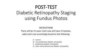 POST-TEST
Diabetic Retinopathy Staging
using Fundus Photos
INSTRUCTIONS
There will be 15 cases. Each case will have 3-4 photos.
Label each case accordingly based on the following:
A – normal
B – non-proliferative diabetic retinopathy
C - proliferative diabetic retinopathy
D – other retinal disease (not diabetic retinopathy)
 