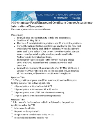 Mid-trimester Fetal Ultrasound Certificate Course Assessment -
International Symposium
Please complete this assessment below.
Please note:
 You will have one opportunityto take the assessment.
 Deadline: 17 May 2021.
 There are 7 administrative questions and30 scientific questions.
 During the administrative questions,youwill need the code that
was displayed during eachof the 4 sessions.We will ask you to
enter each code, below. If you do not have these codes, you can
access them by watching the sessions on-demandinthe
Auditorium in the virtual platform.
 The scientific questions are in the form of multiple choice
questions - you must select one correct answer for each
question.
 You will be emailedwith your results after 17 May 2021 and if
you score 70% or above in the scientific questions,andviewed
all the sessions,will receive a certificate ofcompletion.
Question Title
* 8. The genetic sonogram would be most useful to avoid invasive
testing in one of the following patients
40 yr old patient with prior low-risk NIPT
28 yr old patient with increased NT at 12 weeks
39 yr old patient with 1/240 risk after serum screening
37 yr old patient with atrioventricular septal defect
Question Title
* 9. In case of a thickened nuchal fold at 20 weeks, the positive
predictive value for T21
Is between 5 and 10%
Depends on the a priori risk
Is equivalent to the likelihood ratio (10-15)
Is not modified from the baseline risk
 