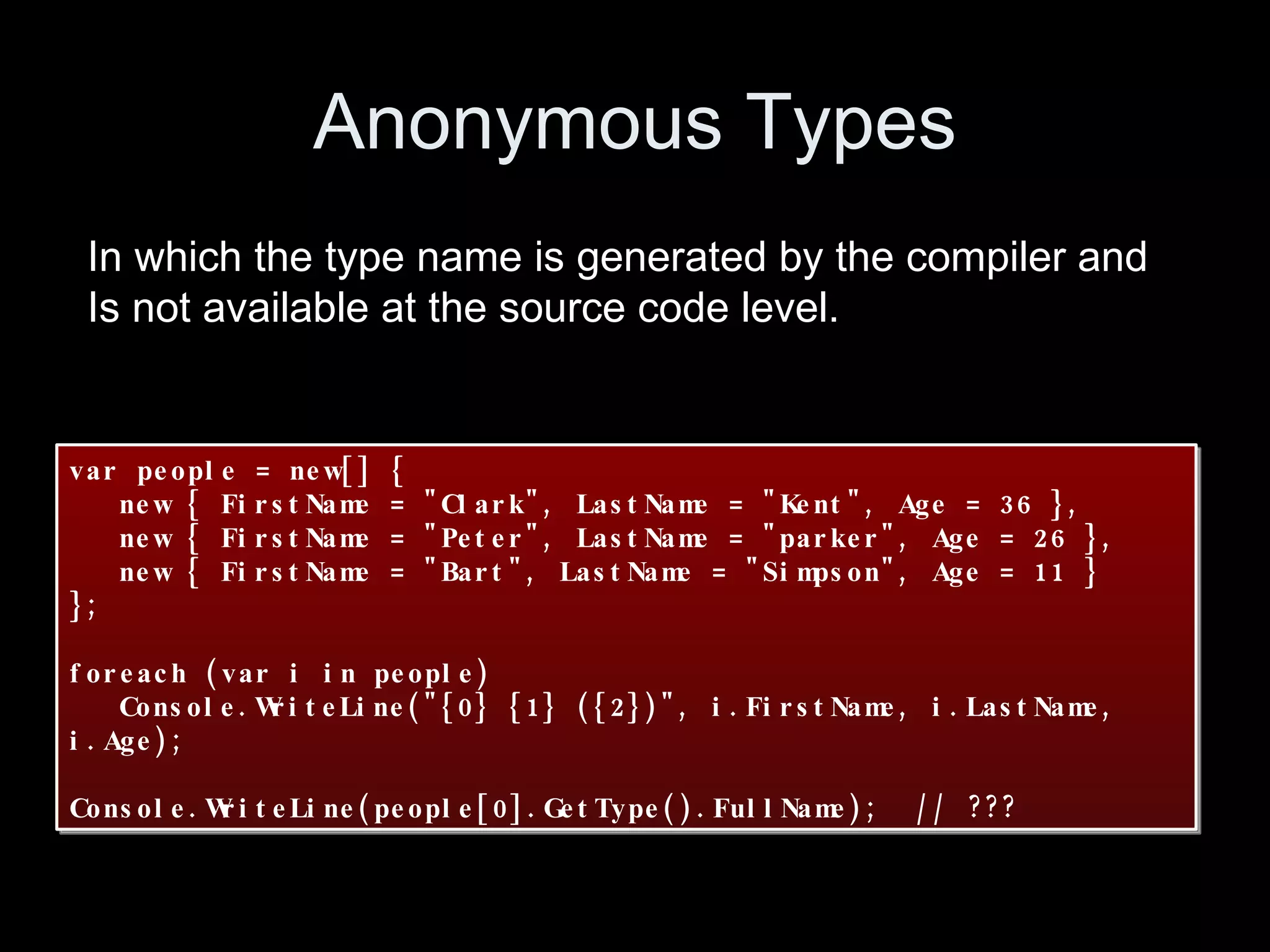 Anonymous Types var people = new[] { new { FirstName = "Clark", LastName = "Kent", Age = 36 }, new { FirstName = "Peter", LastName = "parker", Age = 26 }, new { FirstName = "Bart", LastName = "Simpson", Age = 11 } }; foreach (var i in people) Console.WriteLine("{0} {1} ({2})", i.FirstName, i.LastName, i.Age); Console.WriteLine(people[0].GetType().FullName); // ??? In which the type name is generated by the compiler and Is not available at the source code level. 