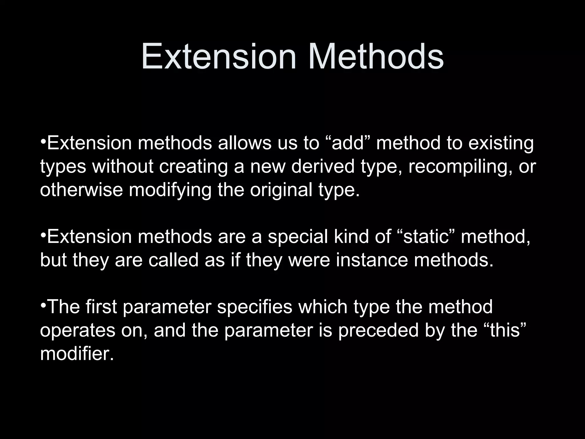 Extension Methods Extension methods allows us to “add” method to existing types without creating a new derived type, recompiling, or otherwise modifying the original type. Extension methods are a special kind of “static” method, but they are called as if they were instance methods. The first parameter specifies which type the method operates on, and the parameter is preceded by the “this” modifier. 