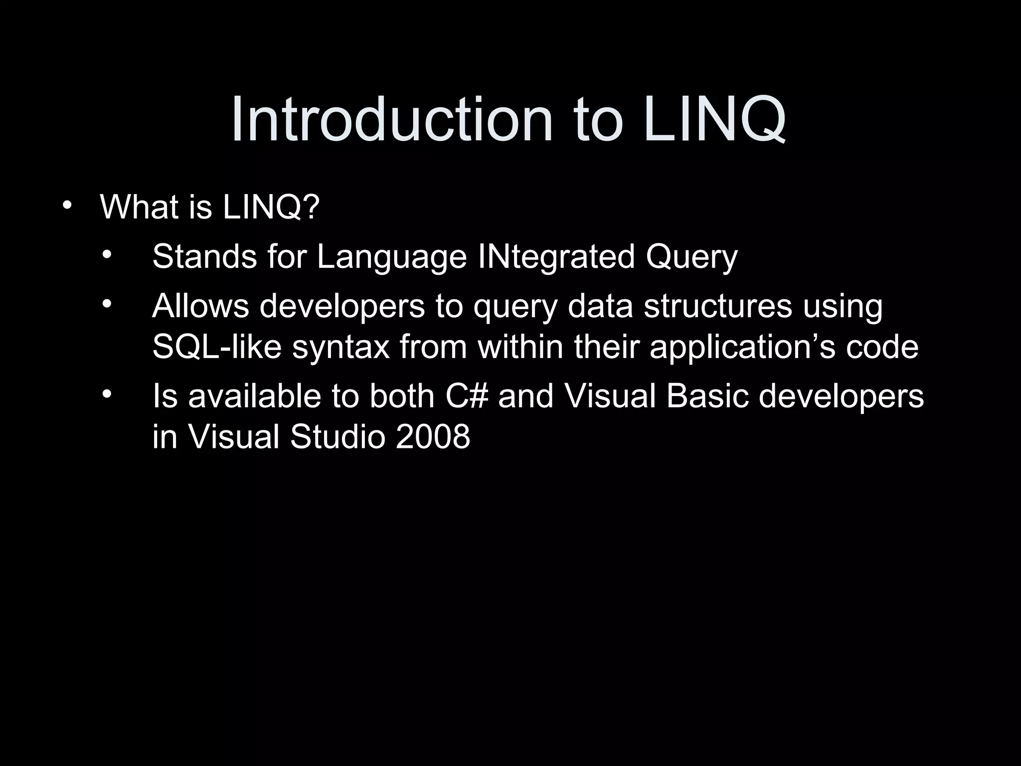 Introduction to LINQ What is LINQ? Stands for Language INtegrated Query Allows developers to query data structures using SQL-like syntax from within their application’s code Is available to both C# and Visual Basic developers in Visual Studio 2008 