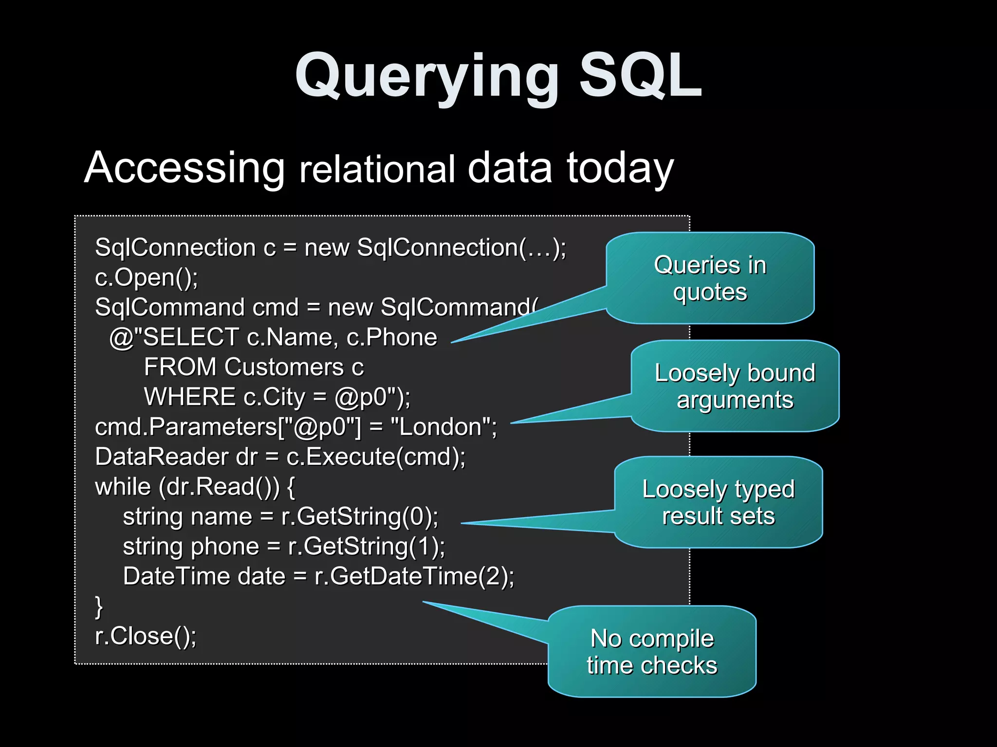 Querying SQL SqlConnection c = new SqlConnection(…); c.Open(); SqlCommand cmd = new SqlCommand( @"SELECT c.Name, c.Phone FROM Customers c WHERE c.City = @p0"); cmd.Parameters["@p0"] = "London"; DataReader dr = c.Execute(cmd); while (dr.Read()) { string name = r.GetString(0); string phone = r.GetString(1); DateTime date = r.GetDateTime(2); } r.Close(); Accessing  relational  data today Queries in quotes Loosely bound arguments Loosely typed result sets No compile time checks 