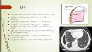 BPF
 Communication bet Tracheo Bronch tree and pleural cavity
 May happen after surgery , 1-2% post lob, 6-10% post
pneumo
 Early Within 2 wks , late >2 months , R>L, elderly more
 RF age >70, pre op chemo, radio, low FEV1 , post op
ventilation, incomplete resection, TB, extended LND,long
stump,
 Productive cough(seraang fluid) ,fever, subcut emphysema,
air leak,empyema (late)
 CXR : falling air-fluid level , increasing surg emphysema,
increased air space ,
 Mx : protect other lung , ICD , Bronch, Abx , reoperation
F.Aljanadi
 
